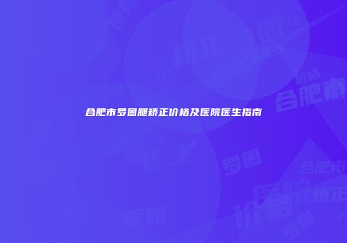合肥市罗圈腿矫正价格及医院医生指南