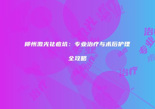 柳州激光祛痘坑：专业治疗与术后护理全攻略