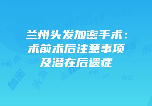 兰州头发加密手术：术前术后注意事项及潜在后遗症