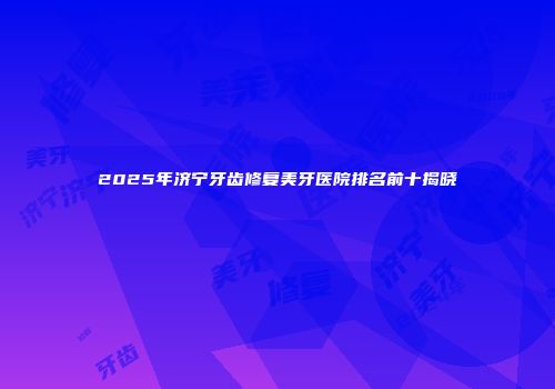 2025年济宁牙齿修复美牙医院排名前十揭晓