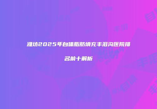 潍坊2025年自体脂肪填充丰泪沟医院排名前十解析