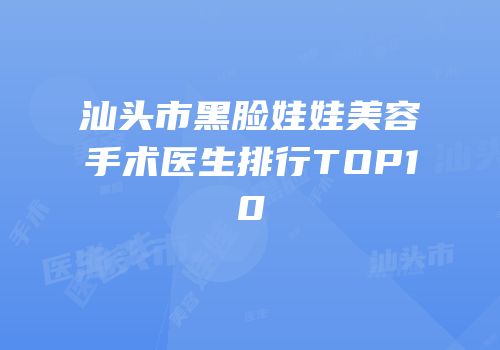 汕头市黑脸娃娃美容手术医生排行TOP10