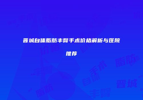 晋城自体脂肪丰臀手术价格解析与医院推荐