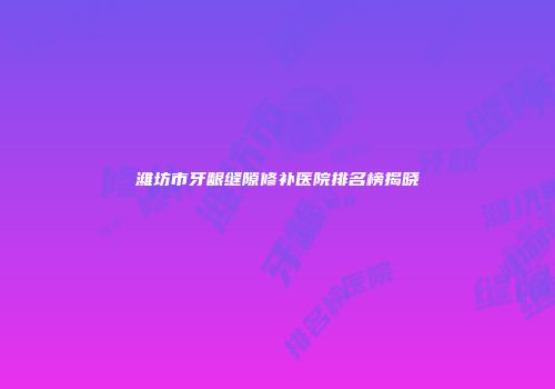 潍坊市牙龈缝隙修补医院排名榜揭晓