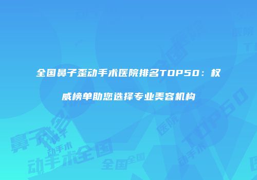 全国鼻子歪动手术医院排名TOP50：权威榜单助您选择专业美容机构