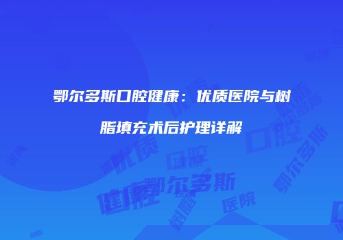 鄂尔多斯口腔健康：优质医院与树脂填充术后护理详解