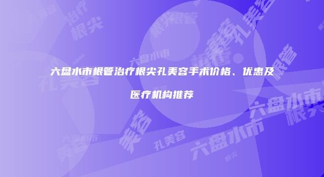 六盘水市根管治疗根尖孔美容手术价格、优惠及医疗机构推荐