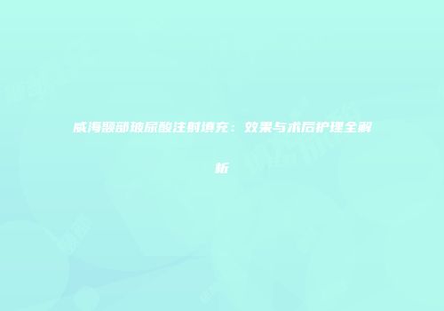威海颞部玻尿酸注射填充：效果与术后护理全解析