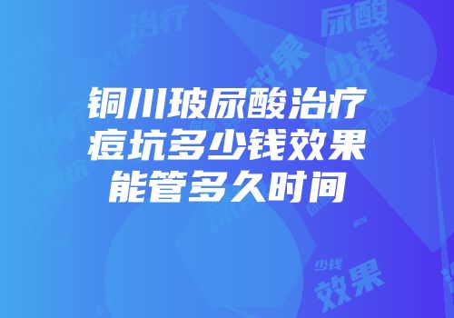 铜川玻尿酸治疗痘坑多少钱效果能管多久时间