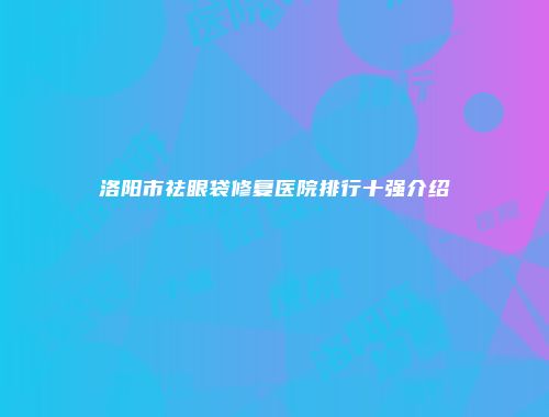 洛阳市祛眼袋修复医院排行十强介绍