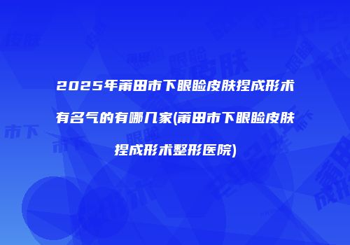 2025年莆田市下眼睑皮肤捏成形术有名气的有哪几家(莆田市下眼睑皮肤捏成形术整形医院)