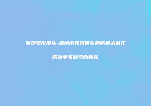 张琪整形医生-滁州市张琪医生唇腭裂术前正畸治专家能帮助到你