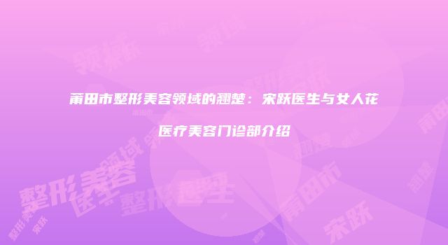 莆田市整形美容领域的翘楚：宋跃医生与女人花医疗美容门诊部介绍