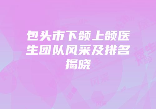 包头市下颌上颌医生团队风采及排名揭晓