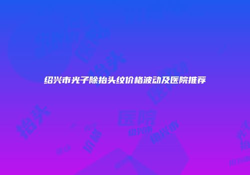 绍兴市光子除抬头纹价格波动及医院推荐