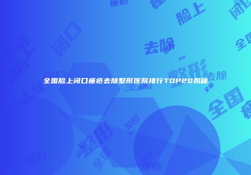 全国脸上闭口痤疮去除整形医院排行TOP20揭秘