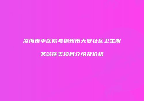 凌海市中医院与锦州市天安社区卫生服务站医美项目介绍及价格