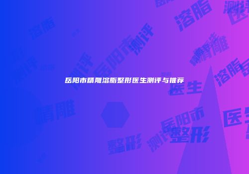 岳阳市精雕溶脂整形医生测评与推荐