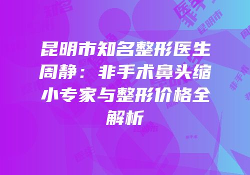 昆明市知名整形医生周静：非手术鼻头缩小专家与整形价格全解析