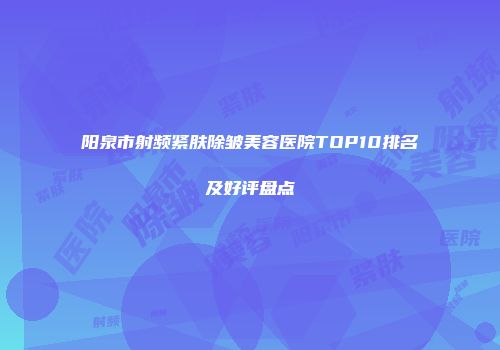 阳泉市射频紧肤除皱美容医院TOP10排名及好评盘点