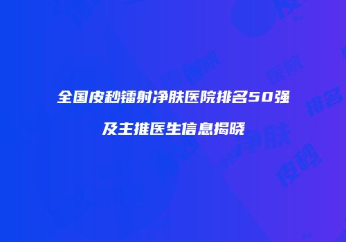 全国皮秒镭射净肤医院排名50强及主推医生信息揭晓