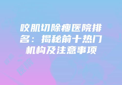 咬肌切除瘦医院排名：揭秘前十热门机构及注意事项