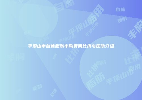平顶山市自体脂肪丰胸费用比拼与医院介绍