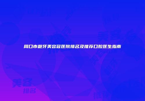 周口市龅牙美容冠医院排名及推荐口腔医生指南