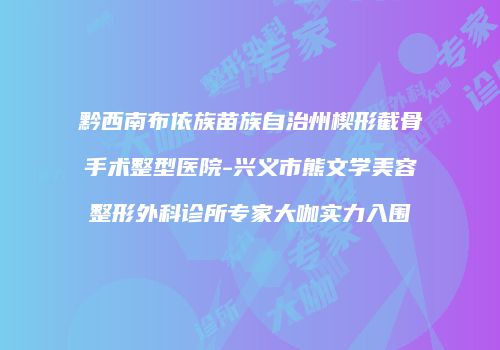 黔西南布依族苗族自治州楔形截骨手术整型医院-兴义市熊文学美容整形外科诊所专家大咖实力入围