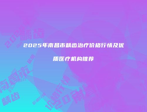 2025年南昌市龋齿治疗价格行情及优质医疗机构推荐