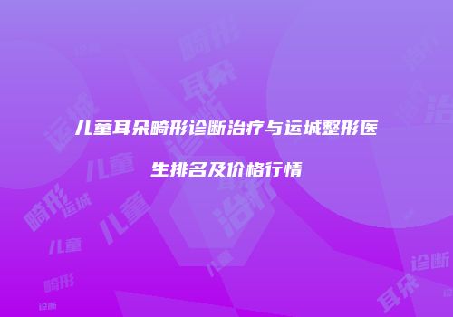 儿童耳朵畸形诊断治疗与运城整形医生排名及价格行情