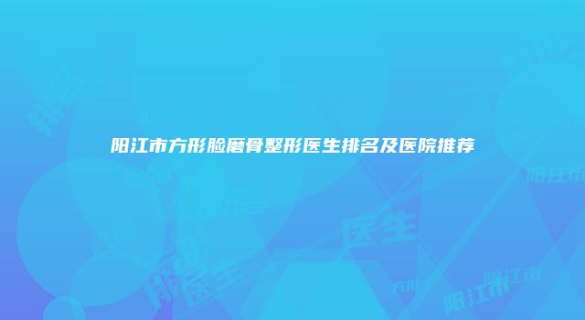 阳江市方形脸磨骨整形医生排名及医院推荐