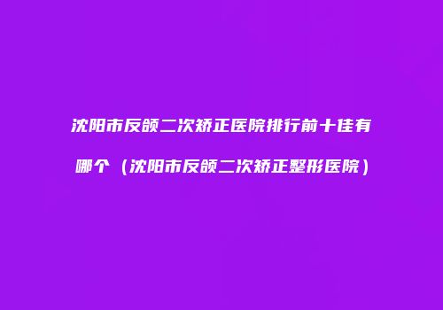 沈阳市反颌二次矫正医院排行前十佳有哪个（沈阳市反颌二次矫正整形医院）