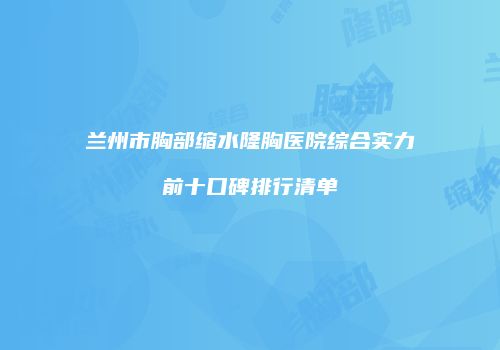 兰州市胸部缩水隆胸医院综合实力前十口碑排行清单