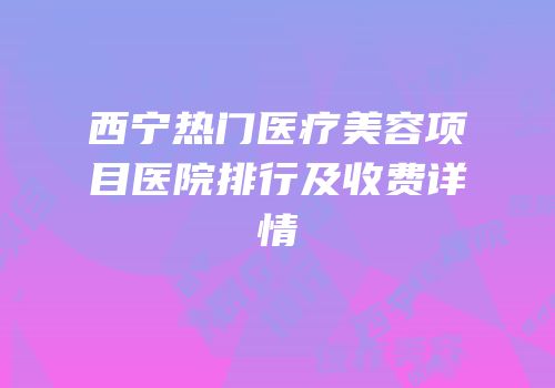 西宁热门医疗美容项目医院排行及收费详情