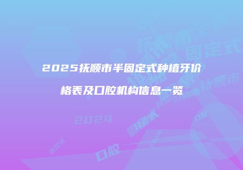 2025抚顺市半固定式种植牙价格表及口腔机构信息一览