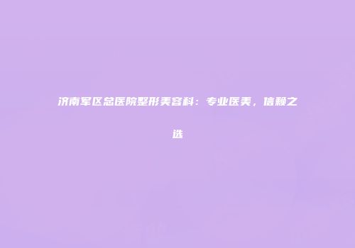济南军区总医院整形美容科：专业医美，信赖之选