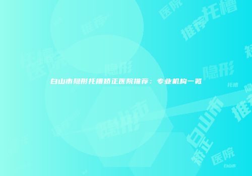 白山市隐形托槽矫正医院推荐：专业机构一览