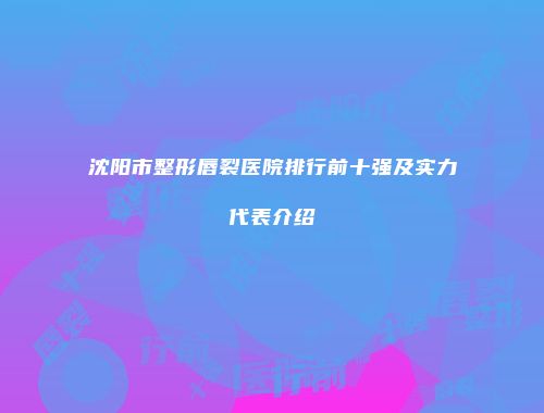 沈阳市整形唇裂医院排行前十强及实力代表介绍