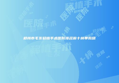 郑州市毛发移植手术医院排名前十榜单揭晓