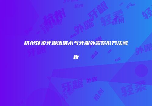 杭州轻柔牙根清洁术与牙龈外露整形方法解析