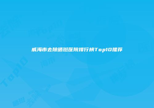 威海市去除晒斑医院排行榜Top10推荐