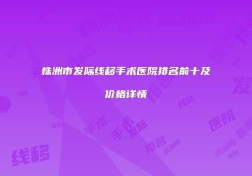 株洲市发际线移手术医院排名前十及价格详情