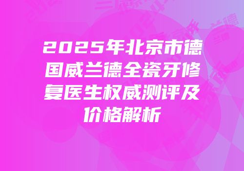 2025年北京市德国威兰德全瓷牙修复医生权威测评及价格解析