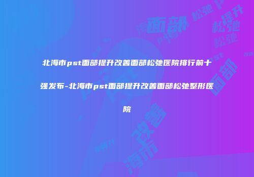 北海市pst面部提升改善面部松弛医院排行前十强发布-北海市pst面部提升改善面部松弛整形医院