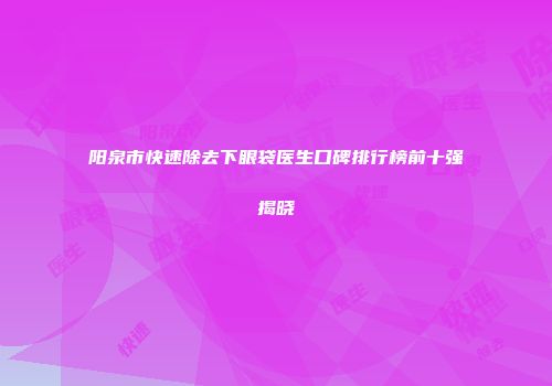 阳泉市快速除去下眼袋医生口碑排行榜前十强揭晓