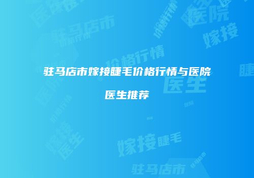 驻马店市嫁接睫毛价格行情与医院医生推荐