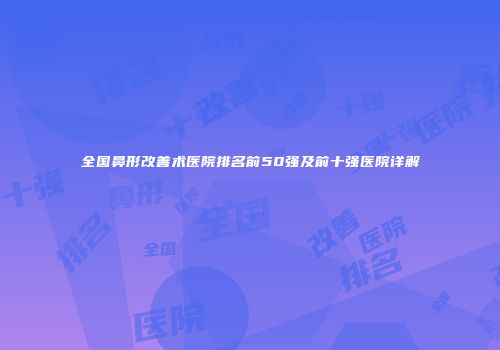 全国鼻形改善术医院排名前50强及前十强医院详解