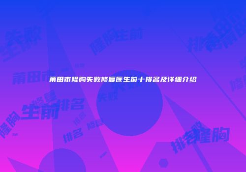莆田市隆胸失败修复医生前十排名及详细介绍