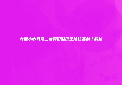 六盘水市耳朵二度畸形整形医院排名前十解析